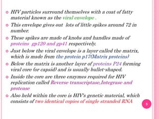  HIV particles surround themselves with a coat of fatty
material known as the viral envelope .
 This envelope gives out lots of little spikes around 72 in
number.
 These spikes are made of knobs and handles made of
proteins gp120 and gp41 respectively.
 Just below the viral envelope is a layer called the matrix,
which is made from the protein p17(Matrix proteins)
 Below the matrix is another layer of proteins P24 forming
viral core (or capsid) and is usually bullet-shaped.
 Inside the core are three enzymes required for HIV
replication called Reverse transcriptase,Integrase and
protease
 Also held within the core is HIV's genetic material, which
consists of two identical copies of single stranded RNA 5
 