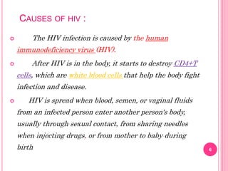 CAUSES OF HIV :
 The HIV infection is caused by the human
immunodeficiency virus (HIV).
 After HIV is in the body, it starts to destroy CD4+T
cells, which are white blood cells that help the body fight
infection and disease.
 HIV is spread when blood, semen, or vaginal fluids
from an infected person enter another person's body,
usually through sexual contact, from sharing needles
when injecting drugs, or from mother to baby during
birth 6
 
