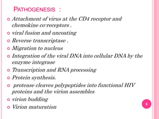 PATHOGENESIS :
8
 Attachment of virus at the CD4 receptor and
chemokine co-receptors .
 viral fusion and uncoating
 Reverse transcriptase .
 Migration to nucleus
 Integration of the viral DNA into cellular DNA by the
enzyme integrase
 Transcription and RNA processing
 Protein synthesis.
 protease cleaves polypeptides into functional HIV
proteins and the virion assembles
 virion budding
 Virion maturation
 