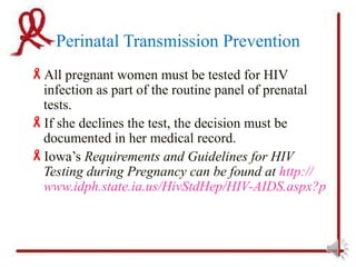 Perinatal Transmission Prevention
All pregnant women must be tested for HIV
 infection as part of the routine panel of prenatal
 tests.
If she declines the test, the decision must be
 documented in her medical record.
Iowa’s Requirements and Guidelines for HIV
 Testing during Pregnancy can be found at http://
 www.idph.state.ia.us/HivStdHep/HIV-AIDS.aspx?prog=H
 