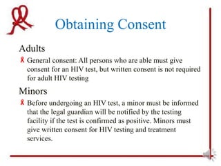 Obtaining Consent
Adults
 General consent: All persons who are able must give
  consent for an HIV test, but written consent is not required
  for adult HIV testing
Minors
 Before undergoing an HIV test, a minor must be informed
  that the legal guardian will be notified by the testing
  facility if the test is confirmed as positive. Minors must
  give written consent for HIV testing and treatment
  services.
 