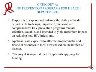 CATEGORY A:
     HIV PREVENTION PROGRAMS FOR HEALTH
                DEPARTMENTS

• Purpose is to support and enhance the ability of health
  departments to design, implement, and evaluate
  comprehensive HIV prevention programs that are
  effective, scalable, and intended to yield maximum impact
  on reducing new HIV infections.
• Applicants are expected to allocate programmatic and
  financial resources to local areas based on the burden of
  disease.
• Category A is required for all applicants applying for
  funding.
 