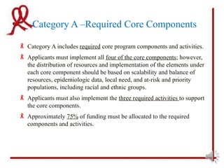 Category A –Required Core Components

 Category A includes required core program components and activities.
 Applicants must implement all four of the core components; however,
  the distribution of resources and implementation of the elements under
  each core component should be based on scalability and balance of
  resources, epidemiologic data, local need, and at-risk and priority
  populations, including racial and ethnic groups.
 Applicants must also implement the three required activities to support
  the core components.
 Approximately 75% of funding must be allocated to the required
  components and activities.
 