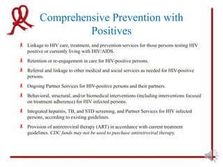Comprehensive Prevention with
                   Positives
 Linkage to HIV care, treatment, and prevention services for those persons testing HIV
  positive or currently living with HIV/AIDS.
 Retention or re-engagement in care for HIV-positive persons.
 Referral and linkage to other medical and social services as needed for HIV-positive
  persons.
 Ongoing Partner Services for HIV-positive persons and their partners.
 Behavioral, structural, and/or biomedical interventions (including interventions focused
  on treatment adherence) for HIV infected persons.
 Integrated hepatitis, TB, and STD screening, and Partner Services for HIV infected
  persons, according to existing guidelines.
 Provision of antiretroviral therapy (ART) in accordance with current treatment
  guidelines. CDC funds may not be used to purchase antiretroviral therapy.
 