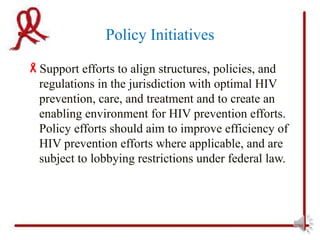 Policy Initiatives
Support efforts to align structures, policies, and
 regulations in the jurisdiction with optimal HIV
 prevention, care, and treatment and to create an
 enabling environment for HIV prevention efforts.
 Policy efforts should aim to improve efficiency of
 HIV prevention efforts where applicable, and are
 subject to lobbying restrictions under federal law.
 