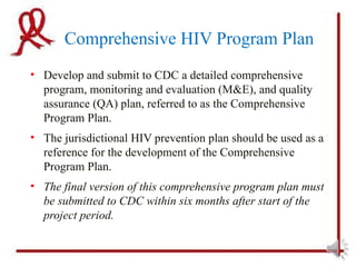 Comprehensive HIV Program Plan
• Develop and submit to CDC a detailed comprehensive
  program, monitoring and evaluation (M&E), and quality
  assurance (QA) plan, referred to as the Comprehensive
  Program Plan.
• The jurisdictional HIV prevention plan should be used as a
  reference for the development of the Comprehensive
  Program Plan.
• The final version of this comprehensive program plan must
  be submitted to CDC within six months after start of the
  project period.
 