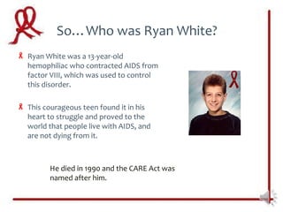 So…Who was Ryan White?
 Ryan White was a 13-year-old
  hemophiliac who contracted AIDS from
  factor VIII, which was used to control
  this disorder.

 This courageous teen found it in his
  heart to struggle and proved to the
  world that people live with AIDS, and
  are not dying from it.



         He died in 1990 and the CARE Act was
         named after him.
 