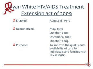 Ryan White HIV/AIDS Treatment
    Extension act of 2009
  Enacted         August 18, 1990

  Reauthorized:   May, 1996
                   October, 2000
                   December, 2006
                   October, 2009
  Purpose:        To improve the quality and
                   availability of care for
                   individuals and families with
                   HIV disease.
 