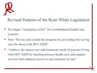 Revised Purpose of the Ryan White Legislation

 No longer “emergency relief” for overburdened health care
  systems
 Now “Revise and extend the program for providing life-saving
  care for those with HIV/AIDS”
 “Address the unmet care and treatment needs of persons living
  with HIV/AIDS by funding primary health care and support
  services that enhance access to and retention in care”
 