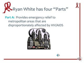 Ryan White has four “Parts”
Part A: Provides emergency relief to
  metropolitan areas that are
  disproportionately affected by HIV/AIDS
 