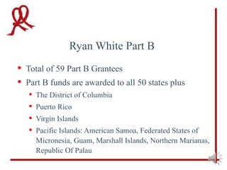 Ryan White Part B
 Total of 59 Part B Grantees
 Part B funds are awarded to all 50 states plus
    The District of Columbia
    Puerto Rico
    Virgin Islands
    Pacific Islands: American Samoa, Federated States of
     Micronesia, Guam, Marshall Islands, Northern Marianas,
     Republic Of Palau
 