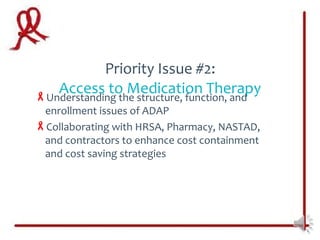 Priority Issue #2:
   Access to Medication Therapy
Understanding the structure, function, and
 enrollment issues of ADAP
Collaborating with HRSA, Pharmacy, NASTAD,
 and contractors to enhance cost containment
 and cost saving strategies
 