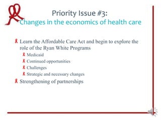 Priority Issue #3:
  Changes in the economics of health care

 Learn the Affordable Care Act and begin to explore the
  role of the Ryan White Programs
    Medicaid
    Continued opportunities
    Challenges
    Strategic and necessary changes
 Strengthening of partnerships
 