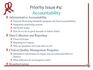 Priority Issue #4:
                        Accountability
 Administrative Accountability
    National Monitoring Standards (program and fiscal accountability)
    Subgrantee monitoring systems
    OIG/GAO Audits
    How do we act as good stewards of federal funds?
 Data Collection and Reporting
    Client level data
    Reporting to Congress
    Who our programs serve and what we do?
 Clinical Quality Management Programs
    Quantitative information on impact and our continued efforts to
     improve
    What difference do our programs make?
 Reauthorization
 