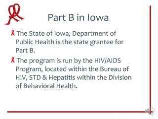 Part B in Iowa
The State of Iowa, Department of
 Public Health is the state grantee for
 Part B.
The program is run by the HIV/AIDS
 Program, located within the Bureau of
 HIV, STD & Hepatitis within the Division
 of Behavioral Health.
 