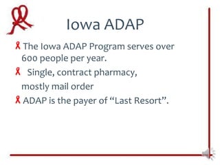 Iowa ADAP
The Iowa ADAP Program serves over
 600 people per year.
 Single, contract pharmacy,
 mostly mail order
ADAP is the payer of “Last Resort”.
 