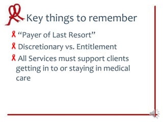 Key things to remember
“Payer of Last Resort”
Discretionary vs. Entitlement
All Services must support clients
 getting in to or staying in medical
 care
 