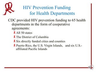 HIV Prevention Funding
           for Health Departments
CDC provided HIV prevention funding to 65 health
 departments in the form of cooperative
 agreements:
  All 50 states
  The District of Columbia
  Six directly funded cities and counties
  Puerto Rico, the U.S. Virgin Islands, and six U.S.-
   affiliated Pacific Islands
 