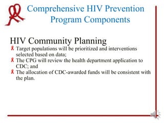 Comprehensive HIV Prevention
           Program Components

HIV Community Planning
 Target populations will be prioritized and interventions
  selected based on data;
 The CPG will review the health department application to
  CDC; and
 The allocation of CDC-awarded funds will be consistent with
  the plan.
 