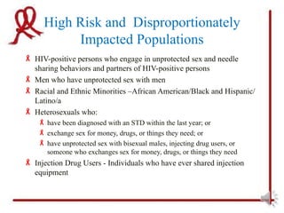 High Risk and Disproportionately
          Impacted Populations
 HIV-positive persons who engage in unprotected sex and needle
  sharing behaviors and partners of HIV-positive persons
 Men who have unprotected sex with men
 Racial and Ethnic Minorities –African American/Black and Hispanic/
  Latino/a
 Heterosexuals who:
     have been diagnosed with an STD within the last year; or
     exchange sex for money, drugs, or things they need; or
     have unprotected sex with bisexual males, injecting drug users, or
      someone who exchanges sex for money, drugs, or things they need
 Injection Drug Users - Individuals who have ever shared injection
  equipment
 