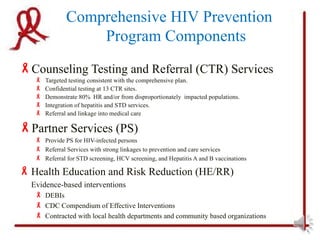Comprehensive HIV Prevention
                  Program Components
Counseling Testing and Referral (CTR) Services
      Targeted testing consistent with the comprehensive plan.
      Confidential testing at 13 CTR sites.
      Demonstrate 80% HR and/or from disproportionately impacted populations.
      Integration of hepatitis and STD services.
      Referral and linkage into medical care

Partner Services (PS)
    Provide PS for HIV-infected persons
    Referral Services with strong linkages to prevention and care services
    Referral for STD screening, HCV screening, and Hepatitis A and B vaccinations

 Health Education and Risk Reduction (HE/RR)
  Evidence-based interventions
    DEBIs
    CDC Compendium of Effective Interventions
    Contracted with local health departments and community based organizations
 