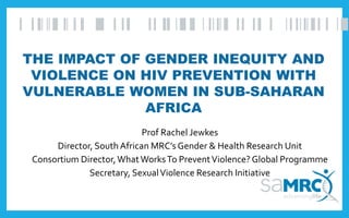 THE IMPACT OF GENDER INEQUITY AND
VIOLENCE ON HIV PREVENTION WITH
VULNERABLE WOMEN IN SUB-SAHARAN
AFRICA
Prof Rachel Jewkes
Director, South African MRC’s Gender & Health Research Unit
Consortium Director,WhatWorksTo PreventViolence?Global Programme
Secretary, SexualViolence Research Initiative
 