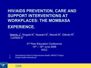 HIV/AIDS PREVENTION, CARE AND
SUPPORT INTERVENTIONS AT
WORKPLACES: THE MOMBASA
EXPERIENCE.
Nderitu J1
, Kingola N1
, Nyasani N1
, Muindi M1
, Odindo R2
,
Luchters S1
2nd Peer Education Conference
14th – 16th June 2006
KICC
1: International Centre for Reproductive Health, IMPACT Project.
2: Family Health International
 
