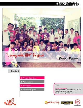 Content


          1. Project Overview

          2. Achievements
                                Contact:
          3. Procedure
                                Le Thi Cam Nhung
          4. Financial Report   “Living with HIV” Project Leader – HCMC
                                Mobile: +84 (0)129 3949 806
                                Email: camnhung.lethi@aiesec.net
 