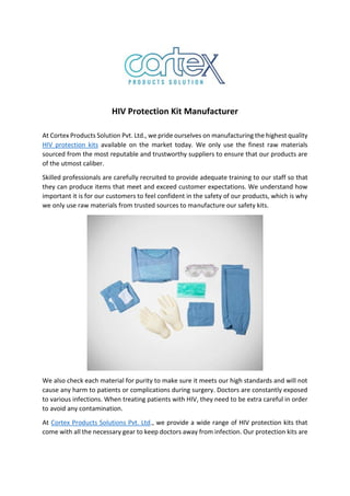 HIV Protection Kit Manufacturer
At Cortex Products Solution Pvt. Ltd., we pride ourselves on manufacturing the highest quality
HIV protection kits available on the market today. We only use the finest raw materials
sourced from the most reputable and trustworthy suppliers to ensure that our products are
of the utmost caliber.
Skilled professionals are carefully recruited to provide adequate training to our staff so that
they can produce items that meet and exceed customer expectations. We understand how
important it is for our customers to feel confident in the safety of our products, which is why
we only use raw materials from trusted sources to manufacture our safety kits.
We also check each material for purity to make sure it meets our high standards and will not
cause any harm to patients or complications during surgery. Doctors are constantly exposed
to various infections. When treating patients with HIV, they need to be extra careful in order
to avoid any contamination.
At Cortex Products Solutions Pvt. Ltd., we provide a wide range of HIV protection kits that
come with all the necessary gear to keep doctors away from infection. Our protection kits are
 
