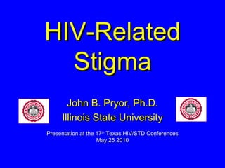 HIV-Related Stigma John B. Pryor, Ph.D. Illinois State University Presentation at the 17 th  Texas HIV/STD Conferences May 25 2010 