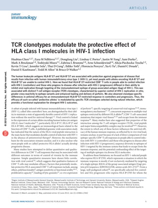 Articles




                                                   TCR clonotypes modulate the protective effect of
                                                   HLA class I molecules in HIV-1 infection
                                                   Huabiao Chen1,2,7, Zaza M Ndhlovu1,2,7, Dongfang Liu1, Lindsay C Porter1, Justin W Fang1, Sam Darko3,
                                                   Mark A Brockman1,4, Toshiyuki Miura1,5, Zabrina L Brumme1,4, Arne Schneidewind1,6, Alicja Piechocka-Trocha1,2,
                                                   Kevin T Cesa1, Jennifer Sela1, Thai D Cung1, Ildiko Toth1, Florencia Pereyra1, Xu G Yu1, Daniel C Douek3,
                                                   Daniel E Kaufmann1, Todd M Allen1 & Bruce D Walker1,2
© 2012 Nature America, Inc. All rights reserved.




                                                   The human leukocyte antigens HLA-B*27 and HLA-B*57 are associated with protection against progression of disease that
                                                   results from infection with human immunodeficiency virus type 1 (HIV-1), yet most people with alleles encoding HLA-B*27 and
                                                   HLA-B*57 are unable to control HIV-1. Here we found that HLA-B*27-restricted CD8 + T cells in people able to control infection
                                                   with HIV-1 (controllers) and those who progress to disease after infection with HIV-1 (progressors) differed in their ability to
                                                   inhibit viral replication through targeting of the immunodominant epitope of group-associated antigen (Gag) of HIV-1. This was
                                                   associated with distinct T cell antigen receptor (TCR) clonotypes, characterized by superior control of HIV-1 replication in vitro,
                                                   greater cross-reactivity to epitope variants and enhanced loading and delivery of perforin. We also observed clonotype-specific
                                                   differences in antiviral efficacy for an immunodominant HLA-B*57-restricted response in controllers and progressors. Thus, the
                                                   efficacy of such so-called ‘protective alleles’ is modulated by specific TCR clonotypes selected during natural infection, which
                                                   provides a functional explanation for divergent HIV-1 outcomes.

                                                   A subset of people infected with human immunodeficiency virus type 1               of perforin14, specific targeting of conserved viral regions15,16, immu-
                                                   (HIV-1), called ‘elite controllers’ here, are distinguished by their abil-         noregulatory mechanisms17–19, concurrent responses to multiple viral
                                                   ity to maintain a state of apparently durable control of HIV-1 replica-            epitopes restricted by different HLA alleles20, CD8+ T cell–associated
                                                   tion without the need for antiviral therapy1,2. Viral control is linked            mutations that impair viral fitness21,22 and escape from the immune
                                                   to the expression of certain alleles encoding human leukocyte antigen              response23. Many studies have also suggested that properties of the
                                                   (HLA) class I molecules3–5, particularly HLA-B*57, HLA-B*27 and                    interaction among the T cell antigen receptor (TCR), viral peptide
                                                   HLA-B*5801, which suggests an immunological basis related to the                   and major histocompatibility complex may be involved24,25. However,
                                                   function of CD8+ T cells. A published genome-wide association study                the extent to which any of these factors influences the antiviral effi-
                                                   has indicated that the nature of the HLA–viral peptide interaction is              cacy of the human immune response, as reflected by in vivo viral load,
                                                   the main factor that modulates durable control of infection with HIV-1             remains unclear, in part because of a lack of direct comparison of viral
                                                   in the absence of antiretroviral therapy6. However, the mechanistic                epitope–specific CD8+ T cell responses in people able to control infec-
                                                   basis for the association remains unclear, and it is also unclear why              tion with HIV-1 (controllers) and those who progress to ­disease after
                                                   most people with so-called ‘protective HLA alleles’ actually develop               infection with HIV-1 (progressors), sequence diversity in epitopes of
                                                   progressive disease.                                                               HIV-1 targeted by the immune system that leads to escape from the
                                                      Many studies have attempted to define quantitative and qualita-                 immune response, and the potential confounding effect of the target-
                                                   tive differences in CD8+ T cell responses that may be associated with              ing of multiple epitopes via diverse HLA molecules.
                                                   different outcomes in terms of control of viremia by the immune                       To address those limitations, we focused on HIV-1-infected people
                                                   response. Simple quantitative measures have shown little correla-                  who express HLA-B*2705, which represents a situation in which the
                                                   tion with viral control7,8, which suggests that qualitative features of            immune response is mostly if not exclusively mediated by targeting
                                                   CD8+ T cells may modulate efficacy. Factors that potentially modu-                 of a single epitope, KK10, of the group-associated antigen (Gag) pro-
                                                   late protective HLA-associated CD8+ T cell responses include, among                tein p24 (sequence, KRWIILGLNK; amino acids 263–272)23. From a
                                                   others, polyfunctionality9, antigen sensitivity or functional avidity10,11,        large, well-pedigreed cohort26, we specifically selected five control-
                                                   proliferative capacity12, loading of lytic granules13, ex vivo expression          lers and five progressors who express HLA-B*2705 for whom the

                                                   1Ragon  Institute of Massachusetts General Hospital, Massachusetts Institute of Technology, and Harvard University, Boston, Massachusetts, USA. 2Howard Hughes
                                                   Medical Institute, Chevy Chase, Maryland, USA. 3Human Immunology Section, Vaccine Research Center, National Institute of Allergy and Infectious Diseases,
                                                   National Institute of Health, Bethesda, Maryland, USA. 4Faculty of Health Sciences, Simon Fraser University, Burnaby, Canada. 5Institute of Medical Science,
                                                   University of Tokyo, Tokyo, Japan. 6Department of Internal Medicine, University Hospital Regensburg, Regensburg, Germany. 7These authors contributed equally to
                                                   this work. Correspondence should be addressed to B.D.W. (bwalker@partners.org).

                                                   Received 15 March; accepted 11 May; published online 10 June 2012; doi:10.1038/ni.2342



                                                   nature immunology  aDVANCE ONLINE PUBLICATION	                                                                                                                    
 