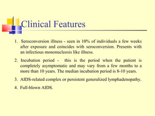 Clinical Features
1. Seroconversion illness - seen in 10% of individuals a few weeks
after exposure and coincides with seroconversion. Presents with
an infectious mononucleosis like illness.
2. Incubation period - this is the period when the patient is
completely asymptomatic and may vary from a few months to a
more than 10 years. The median incubation period is 8-10 years.
3. AIDS-related complex or persistent generalized lymphadenopathy.
4. Full-blown AIDS.
 