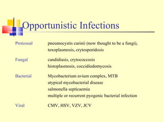 Opportunistic Infections
Protozoal pneumocystis carinii (now thought to be a fungi),
toxoplasmosis, crytosporidosis
Fungal candidiasis, crytococcosis
histoplasmosis, coccidiodomycosis
Bacterial Mycobacterium avium complex, MTB
atypical mycobacterial disease
salmonella septicaemia
multiple or recurrent pyogenic bacterial infection
Viral CMV, HSV, VZV, JCV
 