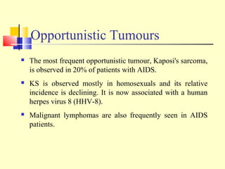 Opportunistic Tumours
 The most frequent opportunistic tumour, Kaposi's sarcoma,
is observed in 20% of patients with AIDS.
 KS is observed mostly in homosexuals and its relative
incidence is declining. It is now associated with a human
herpes virus 8 (HHV-8).
 Malignant lymphomas are also frequently seen in AIDS
patients.
 