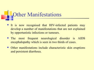 Other Manifestations
 It is now recognised that HIV-infected patients may
develop a number of manifestations that are not explained
by opportunistic infections or tumours.
 The most frequent neurological disorder is AIDS
encephalopathy which is seen in two thirds of cases.
 Other manifestations include characteristic skin eruptions
and persistent diarrhoea.
 