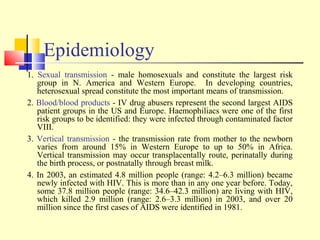 Epidemiology
1. Sexual transmission - male homosexuals and constitute the largest risk
group in N. America and Western Europe. In developing countries,
heterosexual spread constitute the most important means of transmission.
2. Blood/blood products - IV drug abusers represent the second largest AIDS
patient groups in the US and Europe. Haemophiliacs were one of the first
risk groups to be identified: they were infected through contaminated factor
VIII.
3. Vertical transmission - the transmission rate from mother to the newborn
varies from around 15% in Western Europe to up to 50% in Africa.
Vertical transmission may occur transplacentally route, perinatally during
the birth process, or postnatally through breast milk.
4. In 2003, an estimated 4.8 million people (range: 4.2–6.3 million) became
newly infected with HIV. This is more than in any one year before. Today,
some 37.8 million people (range: 34.6–42.3 million) are living with HIV,
which killed 2.9 million (range: 2.6–3.3 million) in 2003, and over 20
million since the first cases of AIDS were identified in 1981.
 