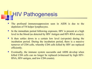 HIV Pathogenesis
 The profound immunosuppression seen in AIDS is due to the
depletion of T4 helper lymphocytes.
 In the immediate period following exposure, HIV is present at a high
level in the blood (as detected by HIV Antigen and HIV-RNA assays).
 It then settles down to a certain low level (set-point) during the
incubation period. During the incubation period, there is a massive
turnover of CD4 cells, whereby CD4 cells killed by HIV are replaced
efficiently.
 Eventually, the immune system succumbs and AIDS develop when
killed CD4 cells can no longer be replaced (witnessed by high HIV-
RNA, HIV-antigen, and low CD4 counts).
 
