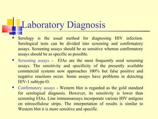 Laboratory Diagnosis
 Serology is the usual method for diagnosing HIV infection.
Serological tests can be divided into screening and confirmatory
assays. Screening assays should be as sensitive whereas confirmatory
assays should be as specific as possible.
 Screening assays - EIAs are the most frequently used screening
assays. The sensitivity and specificity of the presently available
commercial systems now approaches 100% but false positive and
negative reactions occur. Some assays have problems in detecting
HIV-1 subtype O.
 Confirmatory assays - Western blot is regarded as the gold standard
for serological diagnosis. However, its sensitivity is lower than
screening EIAs. Line immunoassays incorporate various HIV antigens
on nitrocellulose strips. The interpretation of results is similar to
Western blot it is more sensitive and specific.
 