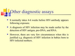 Other diagnostic assays
 It normally takes 4-6 weeks before HIV-antibody appears
following exposure.
 A diagnosis of HIV infection may be made earlier by the
detection of HIV antigen, pro-DNA, and RNA.
 However, there are very few circumstances when this is
justified e.g. diagnosis of HIV infection in babies born to
HIV-infected mothers.
 