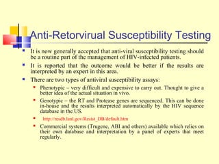 Anti-Retorvirual Susceptibility Testing
 It is now generally accepted that anti-viral susceptibility testing should
be a routine part of the management of HIV-infected patients.
 It is reported that the outcome would be better if the results are
interpreted by an expert in this area.
 There are two types of antiviral susceptibility assays:
 Phenotypic – very difficult and expensive to carry out. Thought to give a
better idea of the actual situation in vivo.
 Genotypic – the RT and Protease genes are sequenced. This can be done
in-house and the results interpreted automatically by the HIV sequence
database in the US.
 http://resdb.lanl.gov/Resist_DB/default.htm
 Commercial systems (Trugene, ABI and others) available which relies on
their own database and interpretation by a panel of experts that meet
regularly.
 