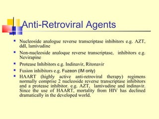 Anti-Retroviral Agents
 Nucleoside analogue reverse transcriptase inhibitors e.g. AZT,
ddI, lamivudine
 Non-nucleoside analoque reverse transcriptase, inhibitors e.g.
Nevirapine
 Protease Inhibitors e.g. Indinavir, Ritonavir
 Fusion inhibitors e.g. Fuzeon (IM only)
 HAART (highly active anti-retroviral therapy) regimens
normally comprise 2 nucleoside reverse transcriptase inhibitors
and a protease inhibitor. e.g. AZT, lamivudine and indinavir.
Since the use of HAART, mortality from HIV has declined
dramatically in the developed world.
 