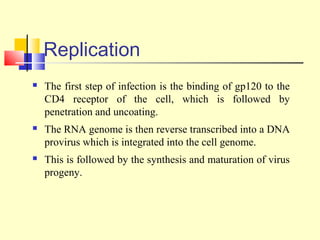 Replication
 The first step of infection is the binding of gp120 to the
CD4 receptor of the cell, which is followed by
penetration and uncoating.
 The RNA genome is then reverse transcribed into a DNA
provirus which is integrated into the cell genome.
 This is followed by the synthesis and maturation of virus
progeny.
 