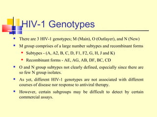 HIV-1 Genotypes
 There are 3 HIV-1 genotypes; M (Main), O (Outlayer), and N (New)
 M group comprises of a large number subtypes and recombinant forms
 Subtypes - (A, A2, B, C, D, F1, F2, G, H, J and K)
 Recombinant forms - AE, AG, AB, DF, BC, CD
 O and N group subtypes not clearly defined, especially since there are
so few N group isolates.
 As yet, different HIV-1 genotypes are not associated with different
courses of disease nor response to antiviral therapy.
 However, certain subgroups may be difficult to detect by certain
commercial assays.
 