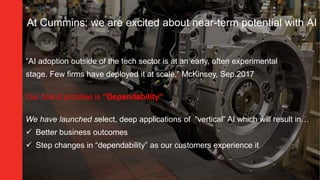“AI adoption outside of the tech sector is at an early, often experimental
stage. Few firms have deployed it at scale.” McKinsey, Sep.2017
Our brand promise is “Dependability”
We have launched select, deep applications of “vertical” AI which will result in…
 Better business outcomes
 Step changes in “dependability” as our customers experience it
At Cummins; we are excited about near-term potential with AI
 