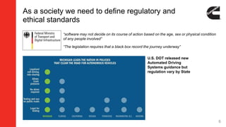 As a society we need to define regulatory and
ethical standards
6
“software may not decide on its course of action based on the age, sex or physical condition
of any people involved”
“The legislation requires that a black box record the journey underway”
U.S. DOT released new
Automated Driving
Systems guidance but
regulation vary by State
 