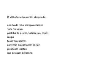 O VIH não se transmite através de:
aperto de mão, abraços e beijos
suor ou saliva
partilha de pratos, talheres ou copos
roupa
tosse ou espirros
conversa ou contactos sociais
picada de insetos
uso de casas de banho
 