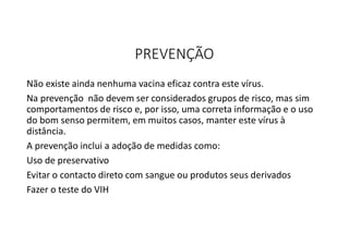 PREVENÇÃO
Não existe ainda nenhuma vacina eficaz contra este vírus.
Na prevenção não devem ser considerados grupos de risco, mas sim
comportamentos de risco e, por isso, uma correta informação e o uso
do bom senso permitem, em muitos casos, manter este vírus à
distância.
A prevenção inclui a adoção de medidas como:
Uso de preservativo
Evitar o contacto direto com sangue ou produtos seus derivados
Fazer o teste do VIH
 
