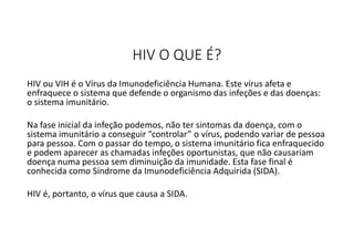 HIV O QUE É?
HIV ou VIH é o Vírus da Imunodeficiência Humana. Este vírus afeta e
enfraquece o sistema que defende o organismo das infeções e das doenças:
o sistema imunitário.
Na fase inicial da infeção podemos, não ter sintomas da doença, com o
sistema imunitário a conseguir “controlar” o vírus, podendo variar de pessoa
para pessoa. Com o passar do tempo, o sistema imunitário fica enfraquecido
e podem aparecer as chamadas infeções oportunistas, que não causariam
doença numa pessoa sem diminuição da imunidade. Esta fase final é
conhecida como Síndrome da Imunodeficiência Adquirida (SIDA).
HIV é, portanto, o vírus que causa a SIDA.
 