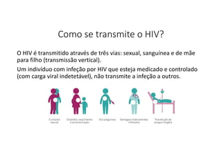 Como se transmite o HIV?
O HIV é transmitido através de três vias: sexual, sanguínea e de mãe
para filho (transmissão vertical).
Um indivíduo com infeção por HIV que esteja medicado e controlado
(com carga viral indetetável), não transmite a infeção a outros.
 