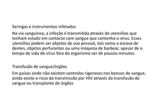 Seringas e instrumentos infetados
Na via sanguínea, a infeção é transmitida através de utensílios que
tenham estado em contacto com sangue que contenha o vírus. Esses
utensílios podem ser objetos de uso pessoal, tais como a escova de
dentes, objetos perfurantes ou uma máquina de barbear, apesar de o
tempo de vida do vírus fora do organismo ser de poucos minutos.
Transfusão de sangue/órgãos
Em países onde não existem controlos rigorosos nos bancos de sangue,
ainda existe o risco da transmissão por HIV através da transfusão de
sangue ou transplante de órgãos
 